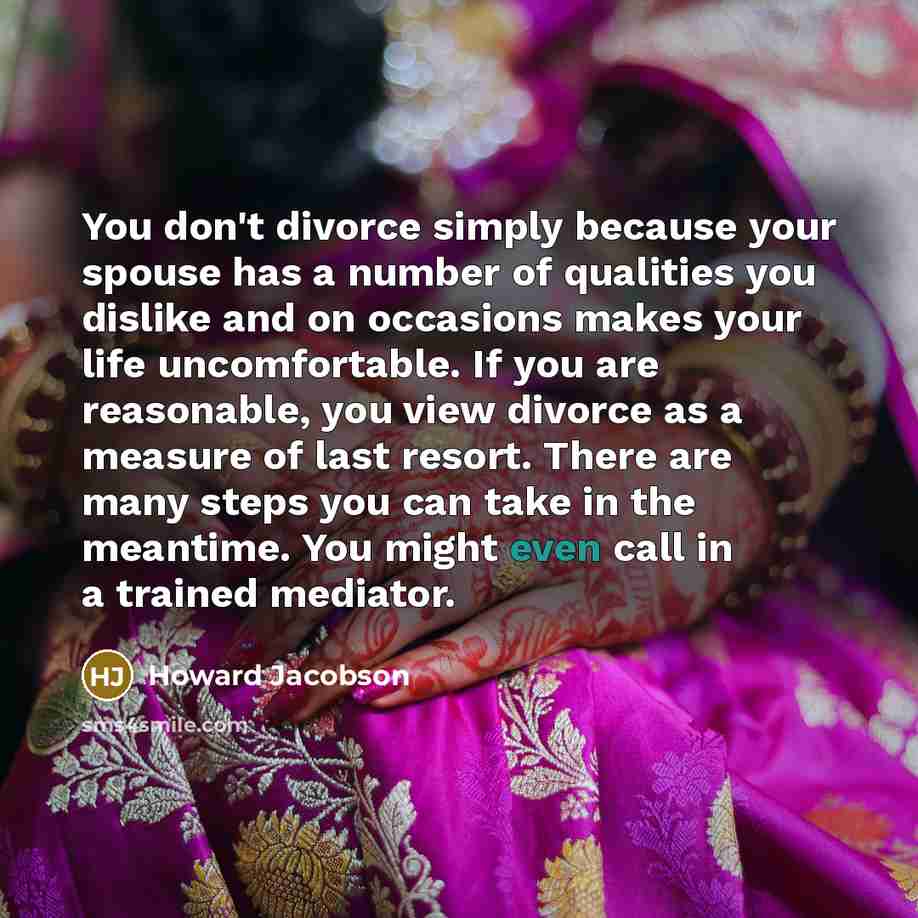 “You don't divorce simply because your spouse has a number of qualities you dislike and on occasions makes your life uncomfortable. If you are reasonable, you view divorce as a measure of last resort. There are many steps you can take in the meantime. You might even call in a trained mediator.” quote by Howard Jacobson