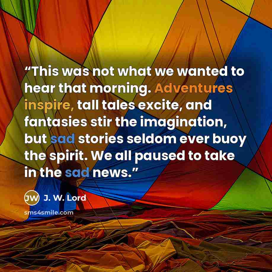 “This was not what we wanted to hear that morning. Adventures inspire, tall tales excite, and fantasies stir the imagination, but sad stories seldom ever buoy the spirit. We all paused to take in the sad news.” quote by J. W. Lord