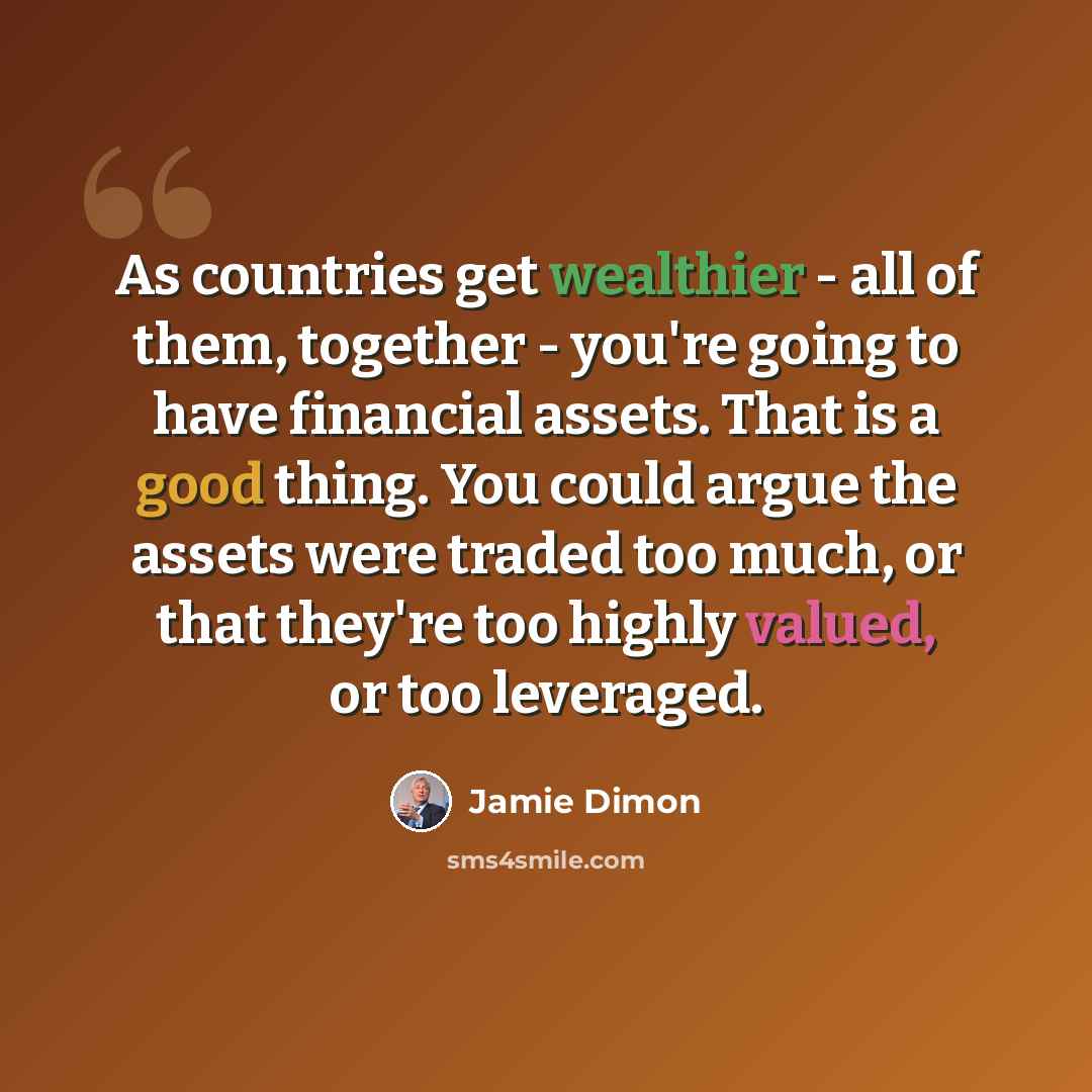 “As countries get wealthier - all of them, together - you're going to have financial assets. That is a good thing. You could argue the assets were traded too much, or that they're too highly valued, or too leveraged.” quote by Jamie Dimon