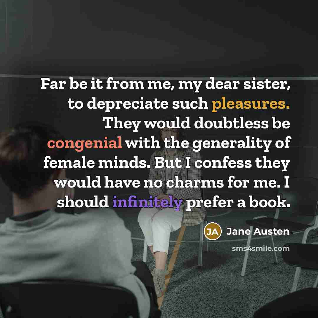 “Far be it from me, my dear sister, to depreciate such pleasures. They would doubtless be congenial with the generality of female minds. But I confess they would have no charms for me. I should infinitely prefer a book.” quote by Jane Austen