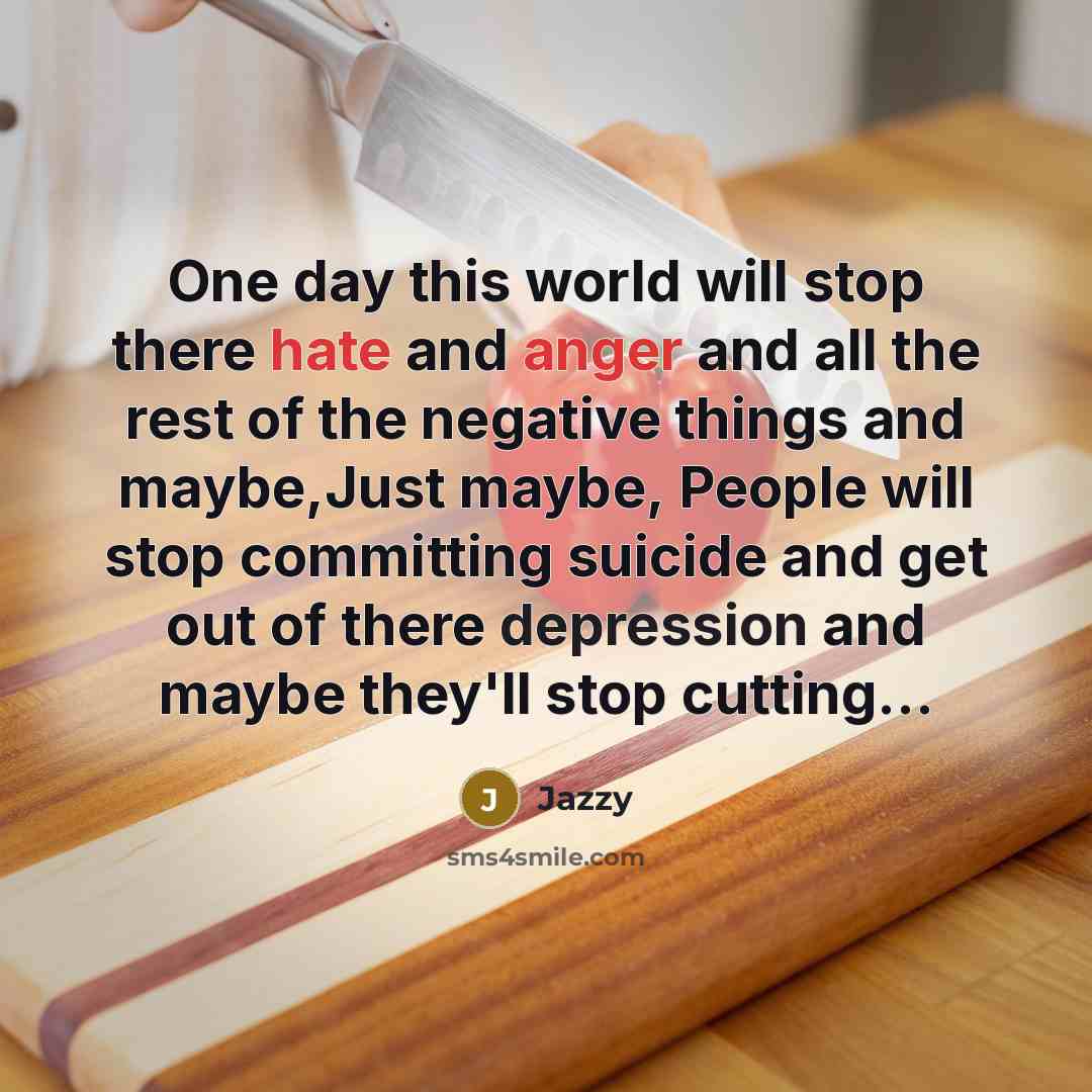 “One day this world will stop there hate and anger and all the rest of the negative things and maybe,Just maybe, People will stop committing suicide and get out of there depression and maybe they'll stop cutting...” quote by Jazzy