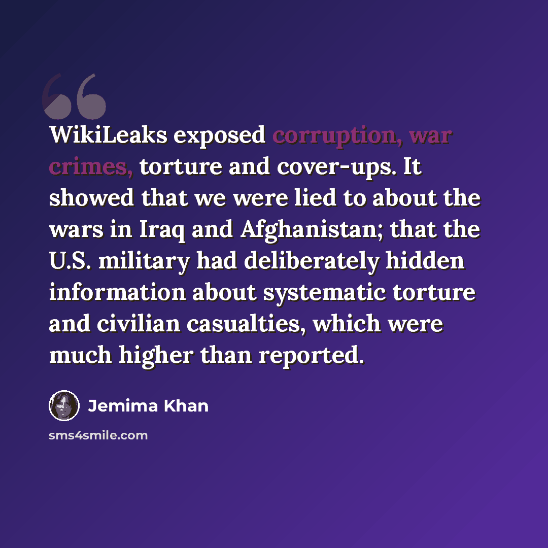 “WikiLeaks exposed corruption, war crimes, torture and cover-ups. It showed that we were lied to about the wars in Iraq and Afghanistan; that the U.S. military had deliberately hidden information about systematic torture and civilian casualties, which were much higher than reported.” quote by Jemima Khan