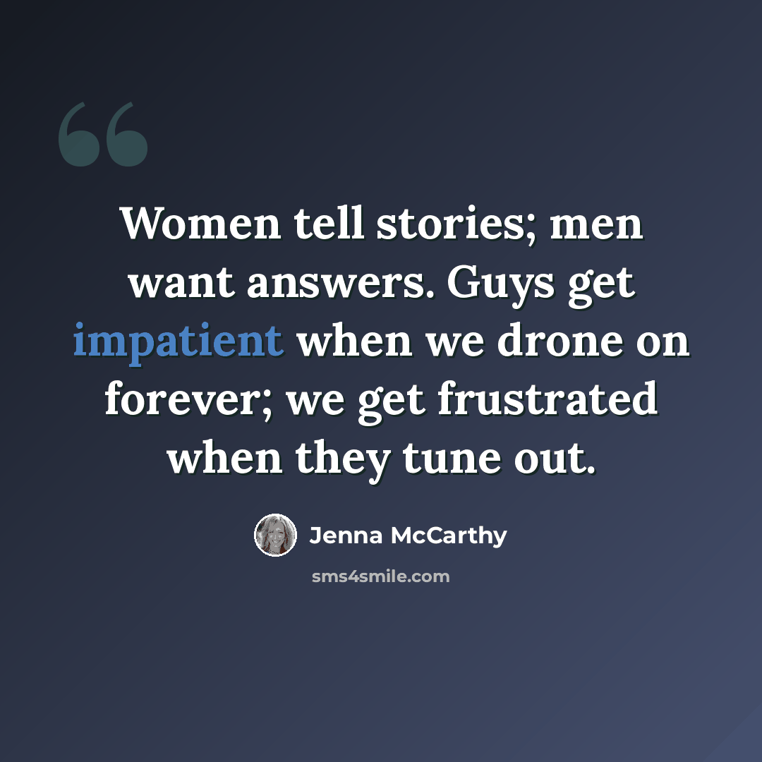 “Women tell stories; men want answers. Guys get impatient when we drone on forever; we get frustrated when they tune out.” quote by Jenna McCarthy
