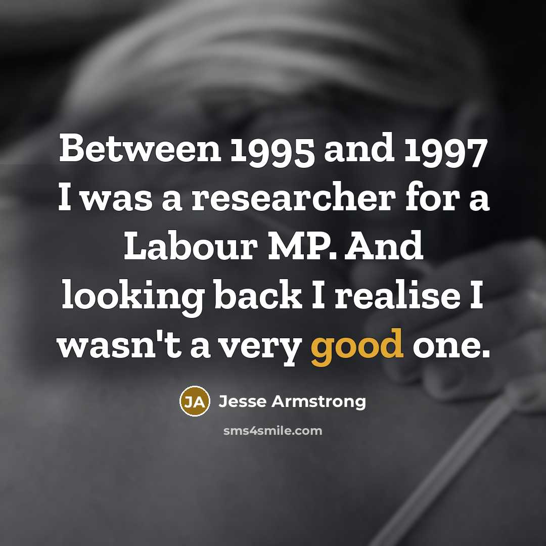 “Between 1995 and 1997 I was a researcher for a Labour MP. And looking back I realise I wasn't a very good one.” quote by Jesse Armstrong