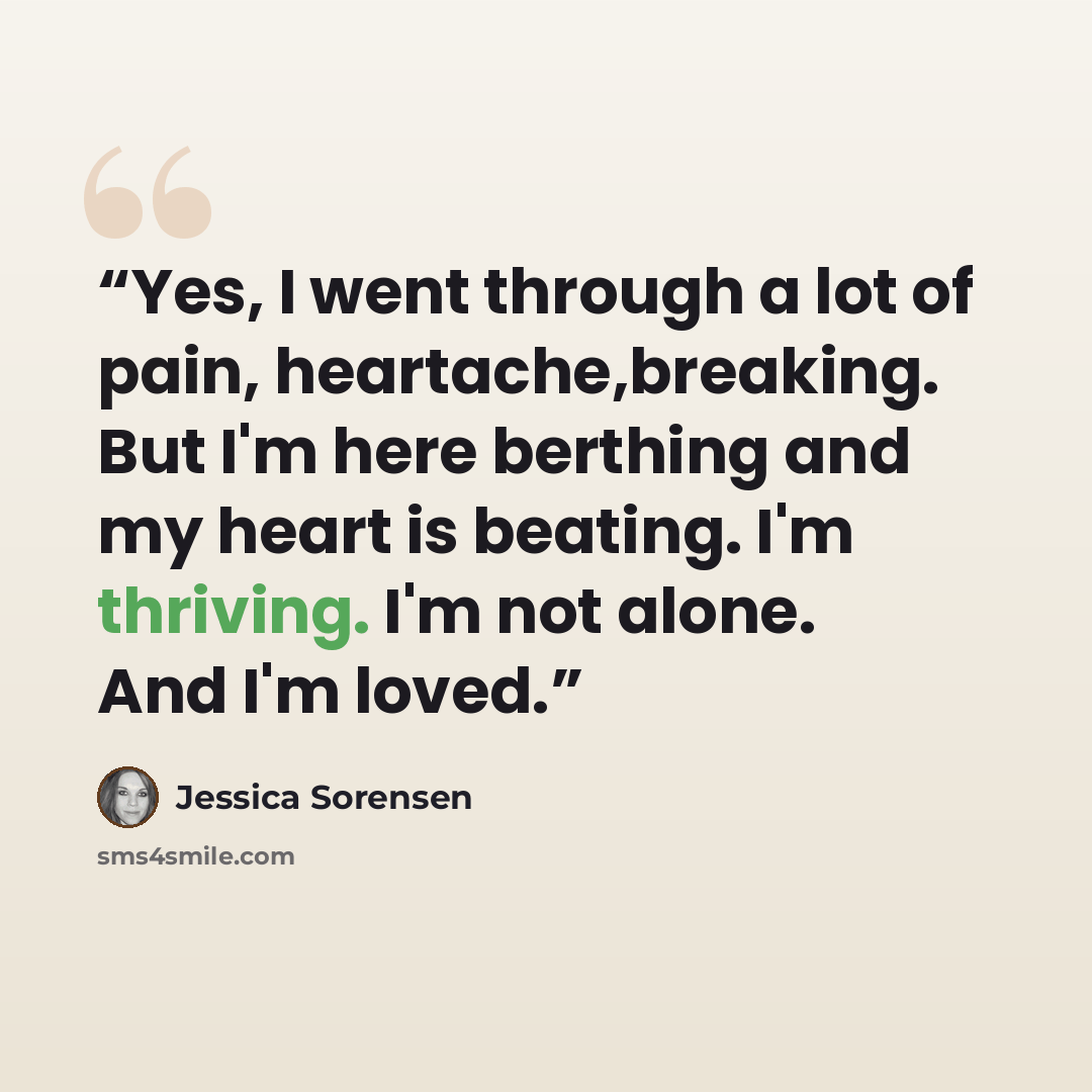 “Yes, I went through a lot of pain, heartache,breaking. But I'm here berthing and my heart is beating. I'm thriving. I'm not alone. And I'm loved.” quote by Jessica Sorensen