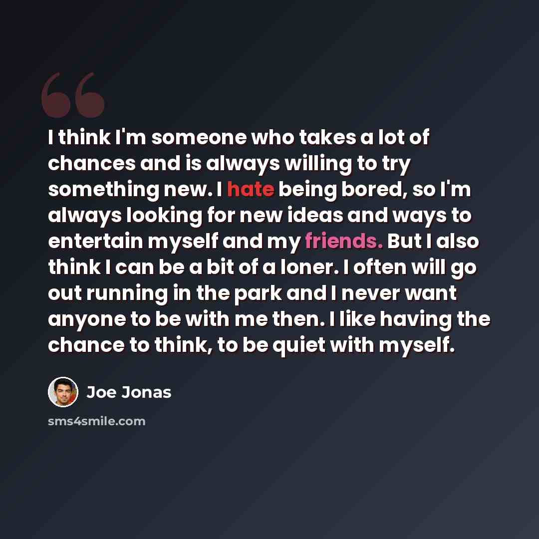“I think I'm someone who takes a lot of chances and is always willing to try something new. I hate being bored, so I'm always looking for new ideas and ways to entertain myself and my friends. But I also think I can be a bit of a loner. I often will go out running in the park and I never want…” quote by Joe Jonas
