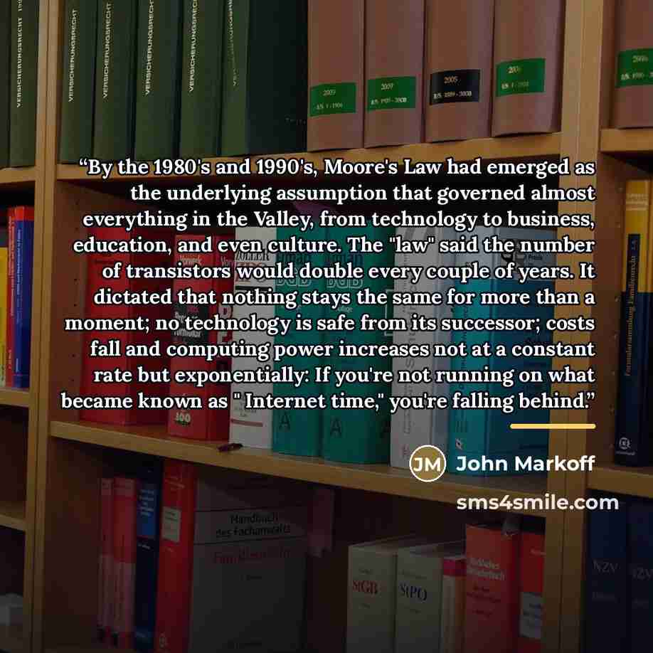 “By the 1980's and 1990's, Moore's Law had emerged as the underlying assumption that governed almost everything in the Valley, from technology to business, education, and even culture. The "law" said the number of transistors would double every couple of years. It dictated that nothing stays the…” quote by John Markoff