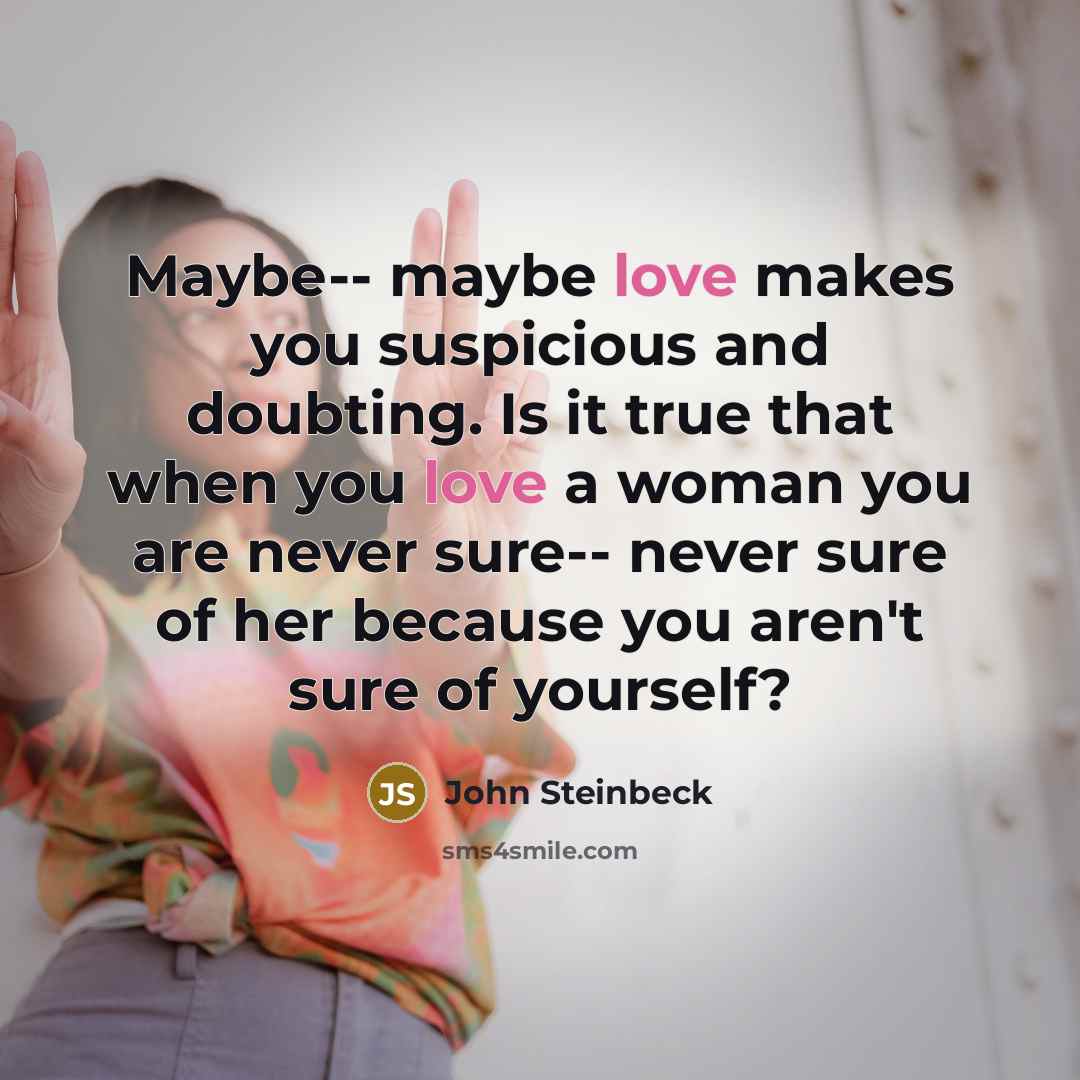 “Maybe-- maybe love makes you suspicious and doubting. Is it true that when you love a woman you are never sure-- never sure of her because you aren't sure of yourself?” quote by John Steinbeck