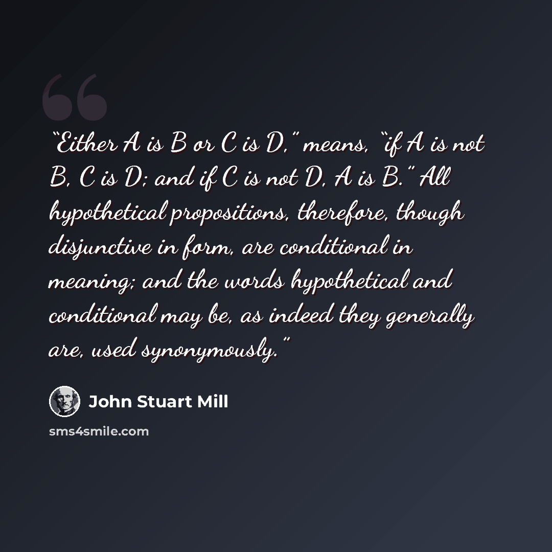 “Either A is B or C is D,” means, “if A is not B, C is D; and if C is not D, A is B.” All hypothetical propositions, therefore, though disjunctive in form, are conditional in meaning; and the words hypothetical and conditional may be, as indeed they generally are, used synonymously.” quote by John Stuart Mill