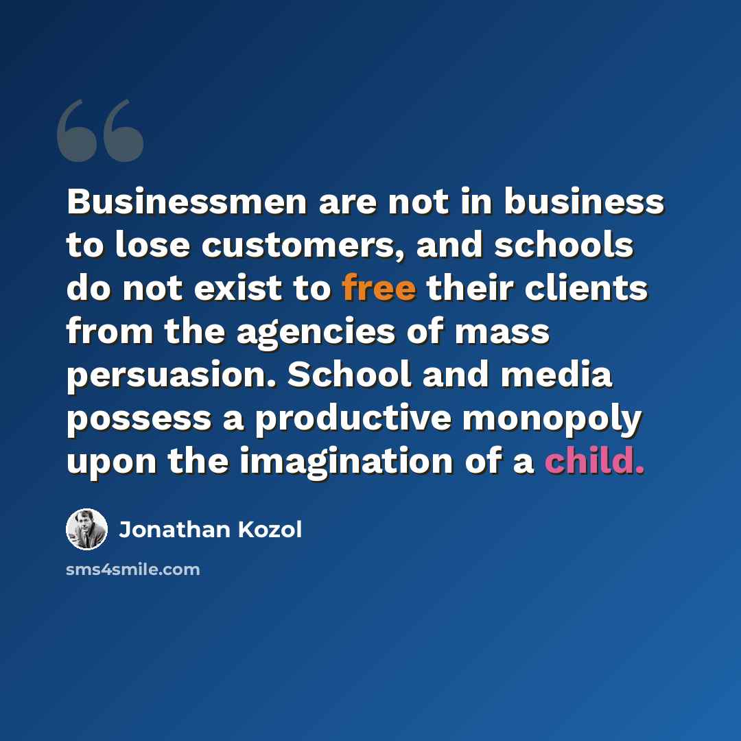 “Businessmen are not in business to lose customers, and schools do not exist to free their clients from the agencies of mass persuasion. School and media possess a productive monopoly upon the imagination of a child.” quote by Jonathan Kozol