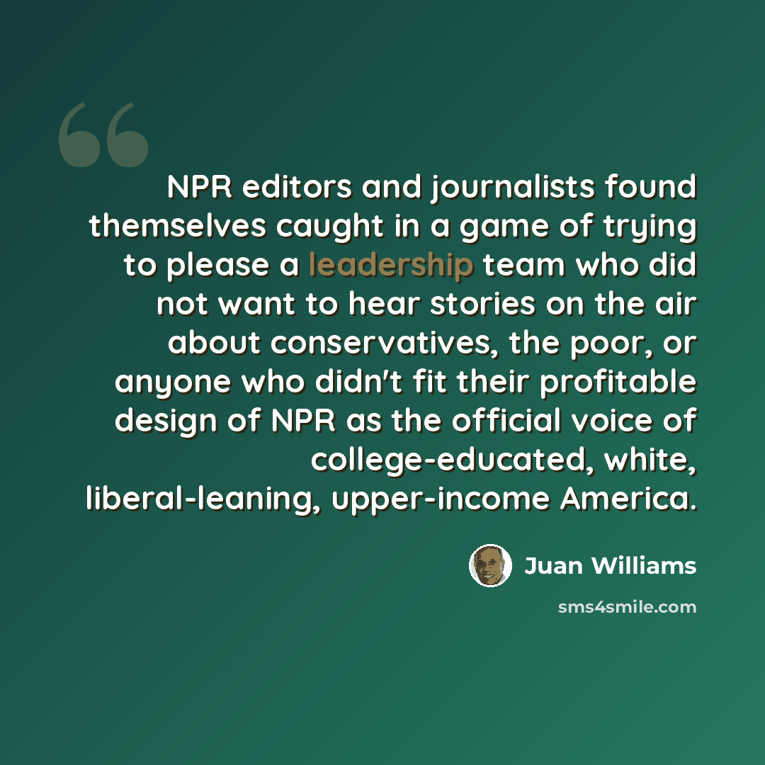 “NPR editors and journalists found themselves caught in a game of trying to please a leadership team who did not want to hear stories on the air about conservatives, the poor, or anyone who didn't fit their profitable design of NPR as the official voice of college-educated, white, liberal-leaning…” quote by Juan Williams