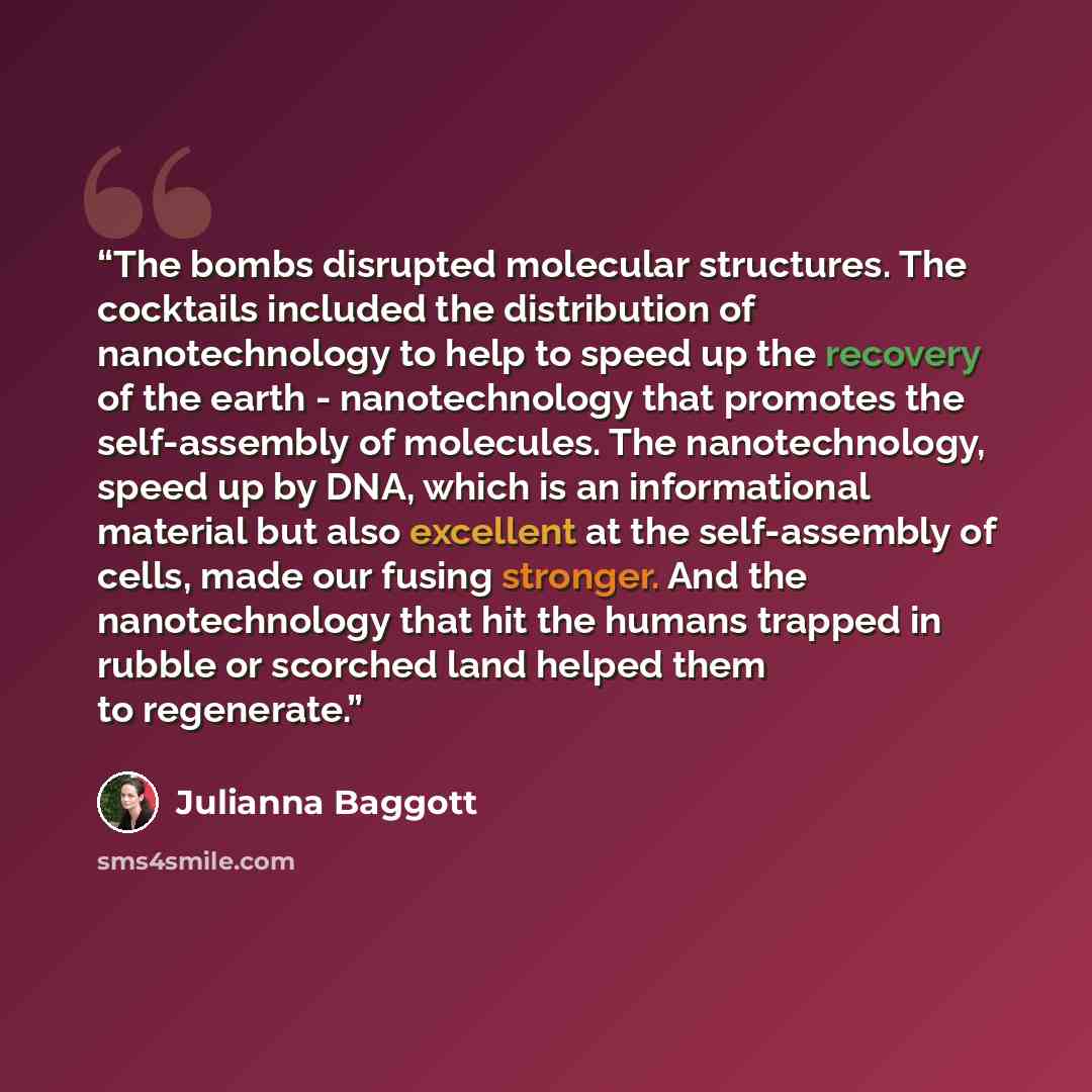 “The bombs disrupted molecular structures. The cocktails included the distribution of nanotechnology to help to speed up the recovery of the earth - nanotechnology that promotes the self-assembly of molecules. The nanotechnology, speed up by DNA, which is an informational material but also…” quote by Julianna Baggott