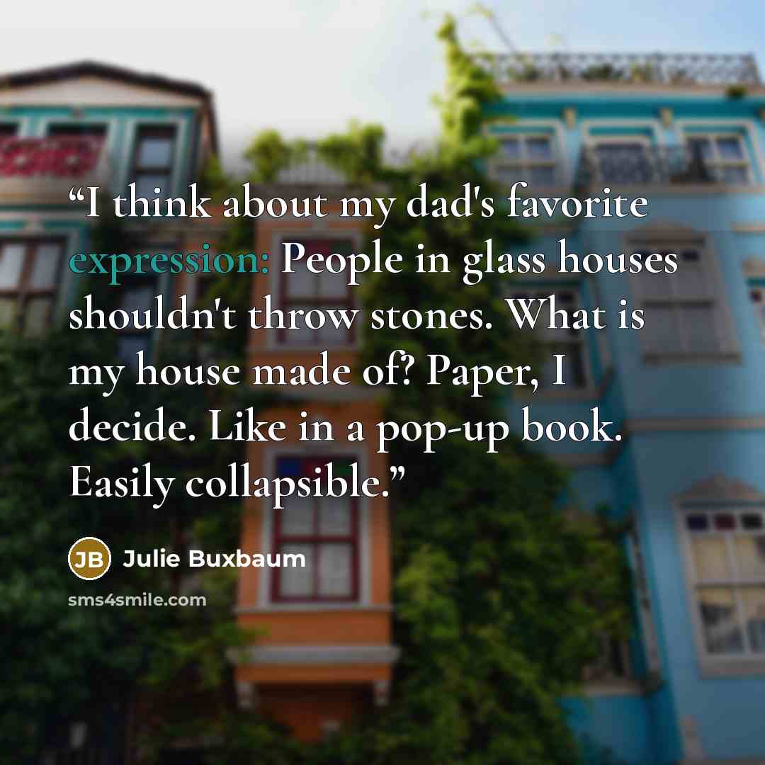 “I think about my dad's favorite expression: People in glass houses shouldn't throw stones. What is my house made of? Paper, I decide. Like in a pop-up book. Easily collapsible.” quote by Julie Buxbaum