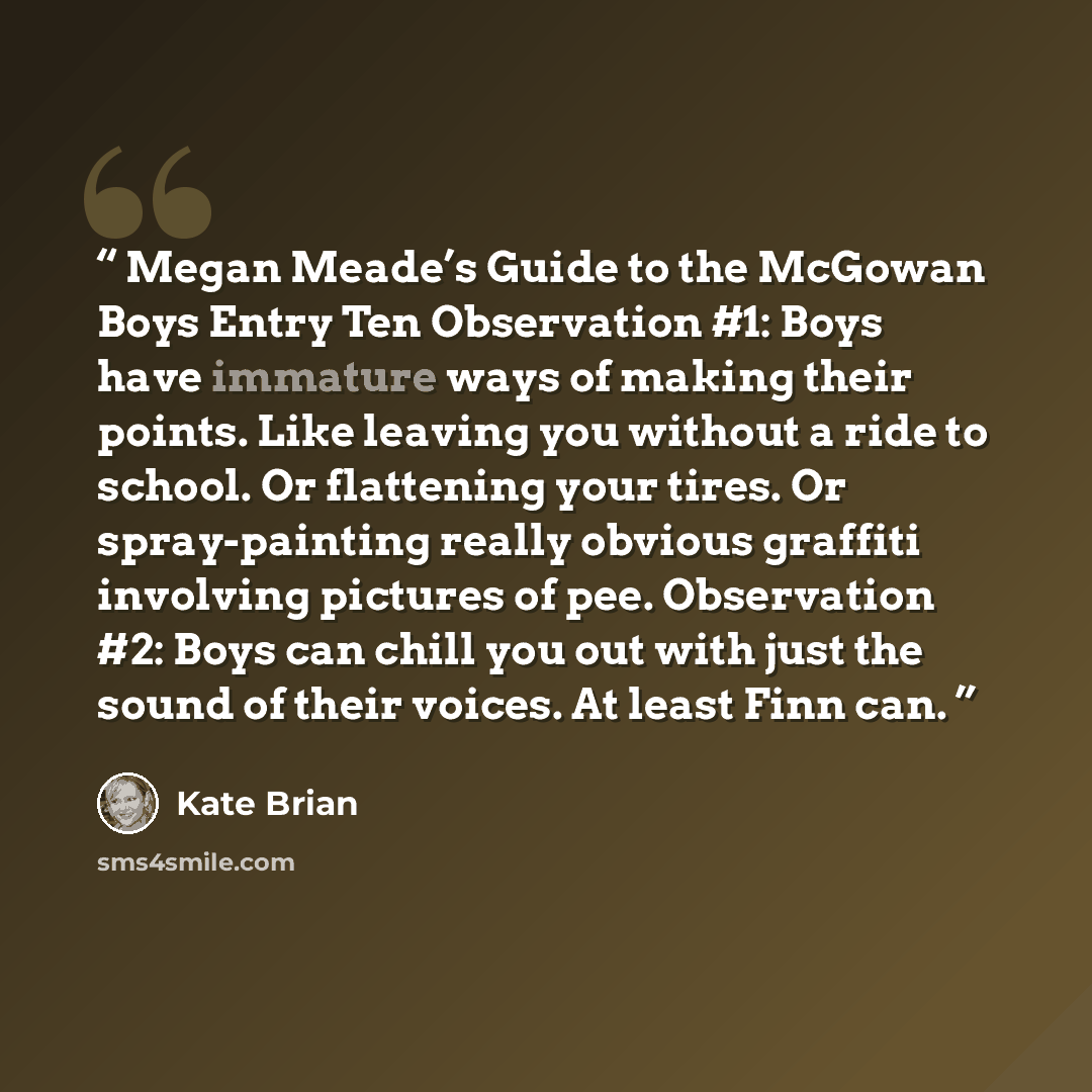 “Megan Meade’s Guide to the McGowan Boys Entry Ten Observation #1: Boys have immature ways of making their points. Like leaving you without a ride to school. Or flattening your tires. Or spray-painting really obvious graffiti involving pictures of pee. Observation #2: Boys can chill you out with…” quote by Kate Brian