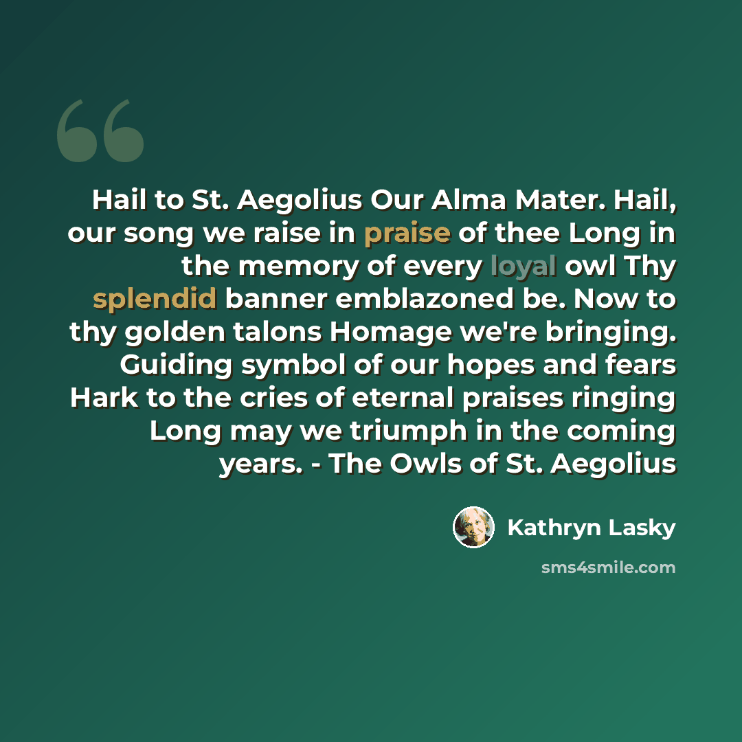 “Hail to St. Aegolius Our Alma Mater. Hail, our song we raise in praise of thee Long in the memory of every loyal owl Thy splendid banner emblazoned be. Now to thy golden talons Homage we're bringing. Guiding symbol of our hopes and fears Hark to the cries of eternal praises ringing Long may we…” quote by Kathryn Lasky