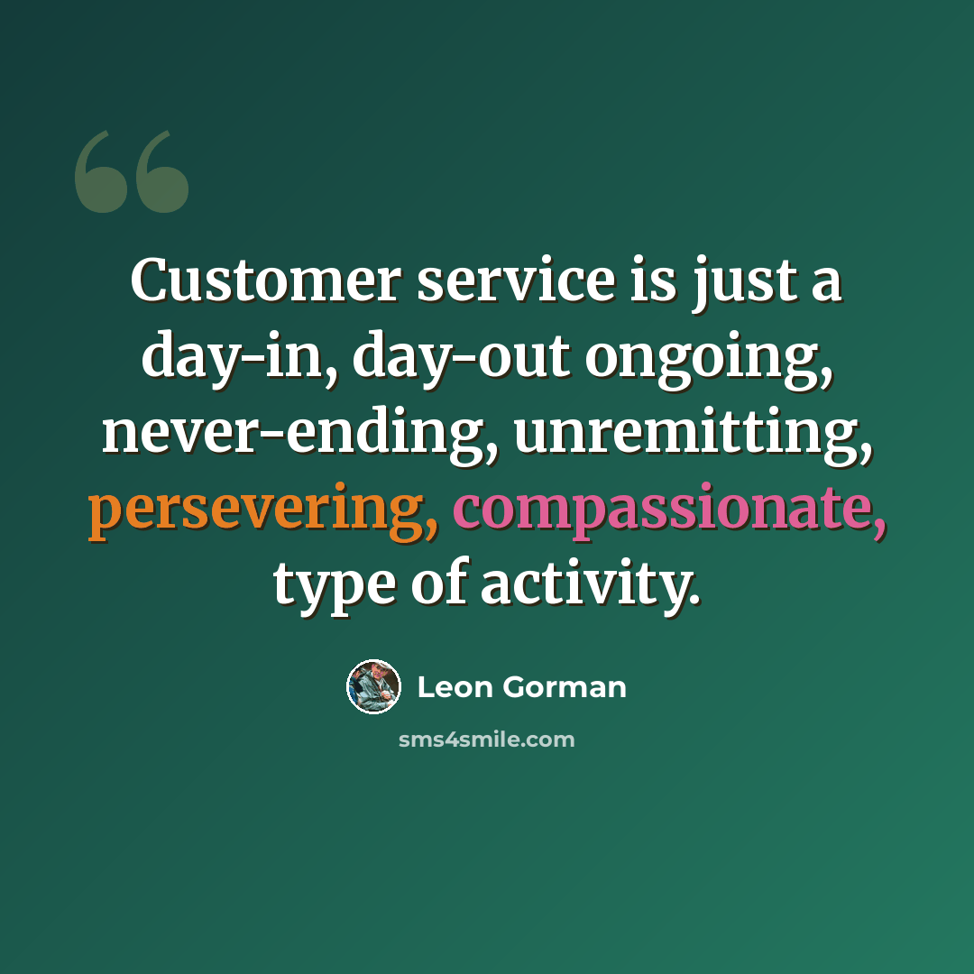 “Customer service is just a day-in, day-out ongoing, never-ending, unremitting, persevering, compassionate, type of activity.” quote by Leon Gorman