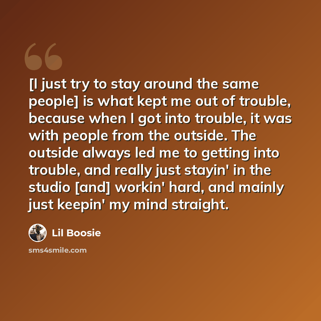 “[I just try to stay around the same people] is what kept me out of trouble, because when I got into trouble, it was with people from the outside. The outside always led me to getting into trouble, and really just stayin' in the studio [and] workin' hard, and mainly just keepin' my mind straight.” quote by Lil Boosie