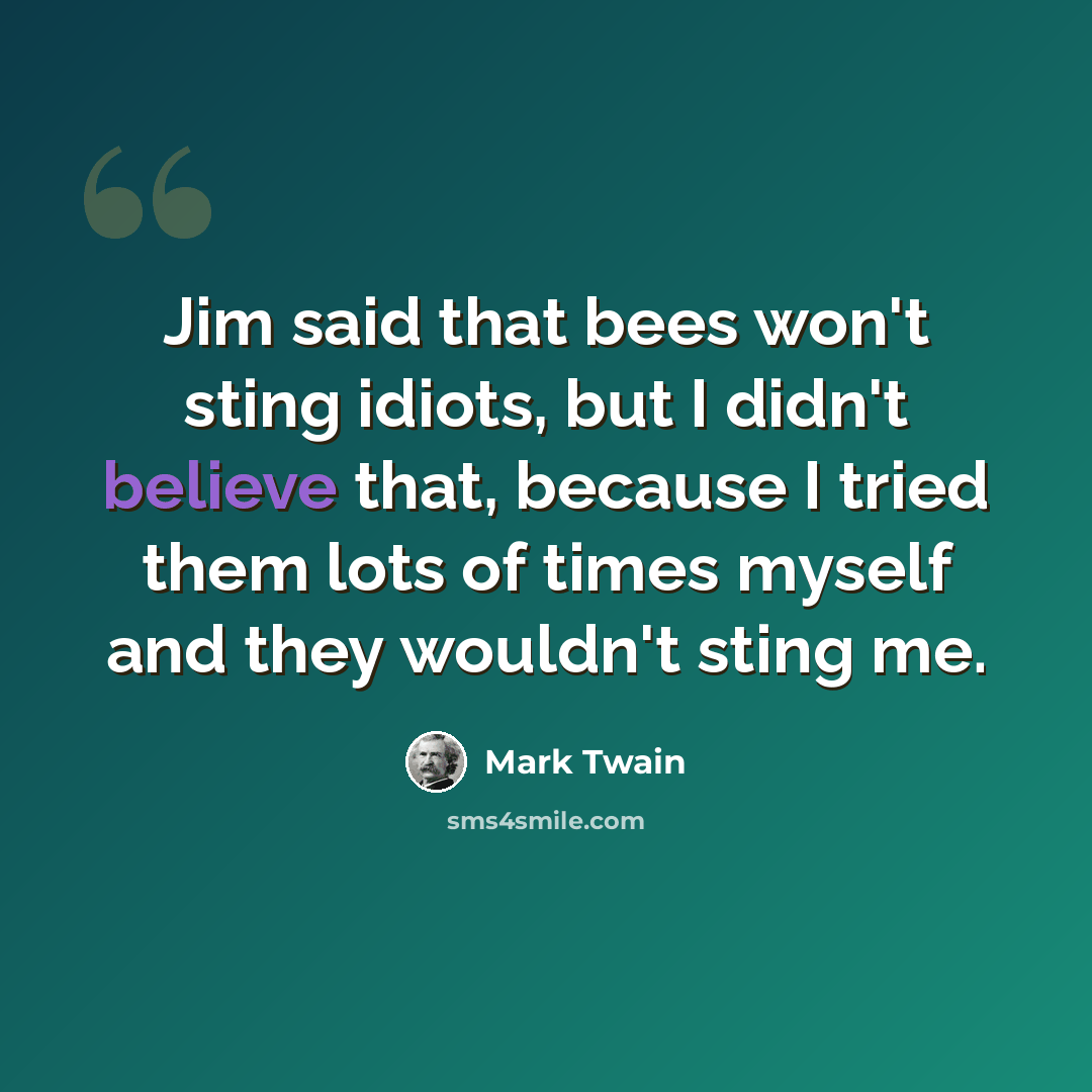 “Jim said that bees won't sting idiots, but I didn't believe that, because I tried them lots of times myself and they wouldn't sting me.” quote by Mark Twain