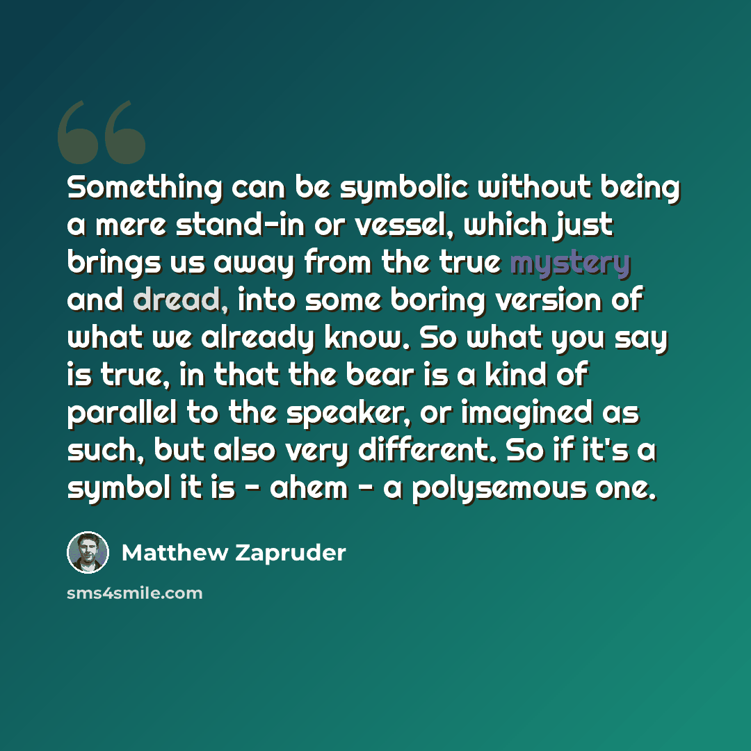 “Something can be symbolic without being a mere stand-in or vessel, which just brings us away from the true mystery and dread, into some boring version of what we already know. So what you say is true, in that the bear is a kind of parallel to the speaker, or imagined as such, but also very…” quote by Matthew Zapruder