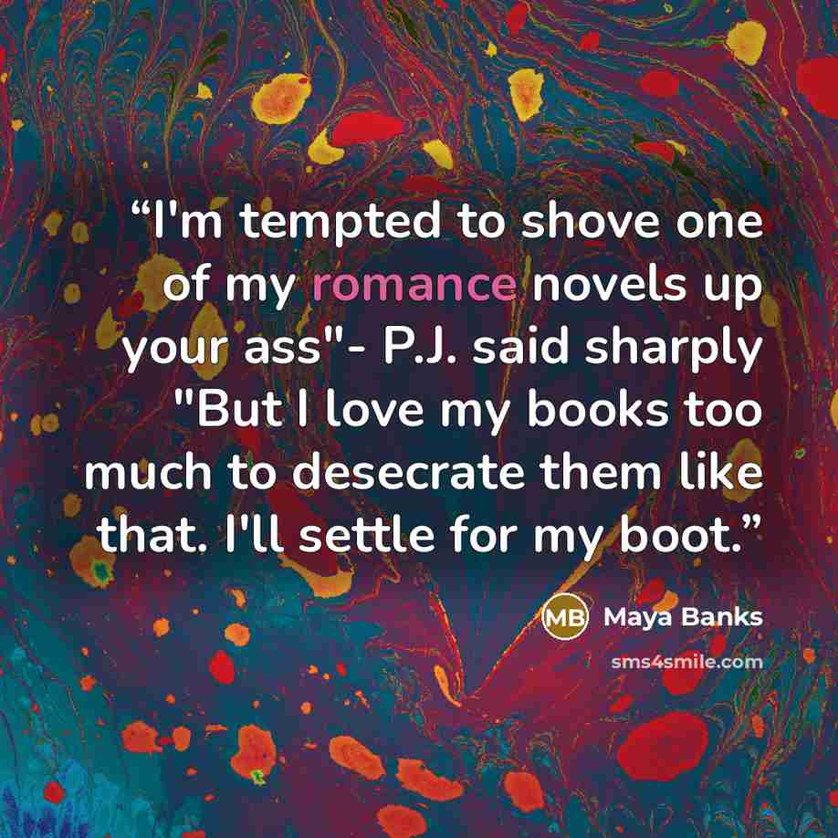 “I'm tempted to shove one of my romance novels up your ass"- P.J. said sharply "But I love my books too much to desecrate them like that. I'll settle for my boot.” quote by Maya Banks