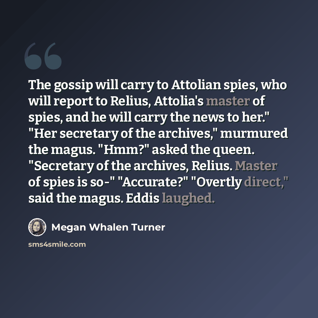 “The gossip will carry to Attolian spies, who will report to Relius, Attolia's master of spies, and he will carry the news to her." "Her secretary of the archives," murmured the magus. "Hmm?" asked the queen. "Secretary of the archives, Relius. Master of spies is so-" "Accurate?" "Overtly direct,"…” quote by Megan Whalen Turner