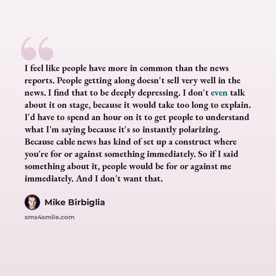 “I feel like people have more in common than the news reports. People getting along doesn't sell very well in the news. I find that to be deeply depressing. I don't even talk about it on stage, because it would take too long to explain. I'd have to spend an hour on it to get people to understand…” quote by Mike Birbiglia