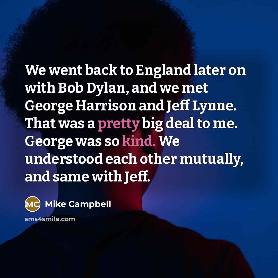 “We went back to England later on with Bob Dylan, and we met George Harrison and Jeff Lynne. That was a pretty big deal to me. George was so kind. We understood each other mutually, and same with Jeff.” quote by Mike Campbell