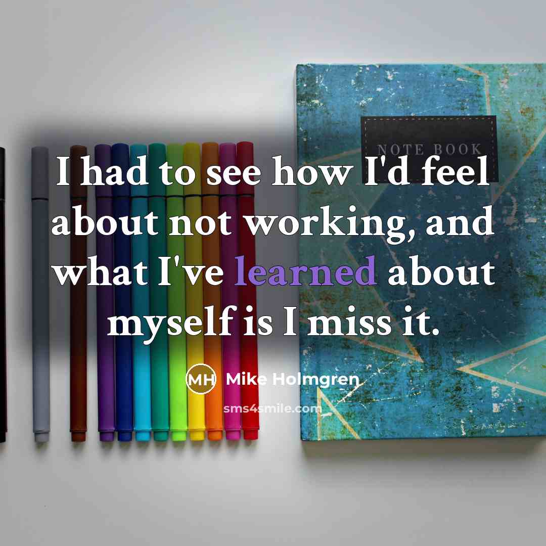 “I had to see how I'd feel about not working, and what I've learned about myself is I miss it.” quote by Mike Holmgren