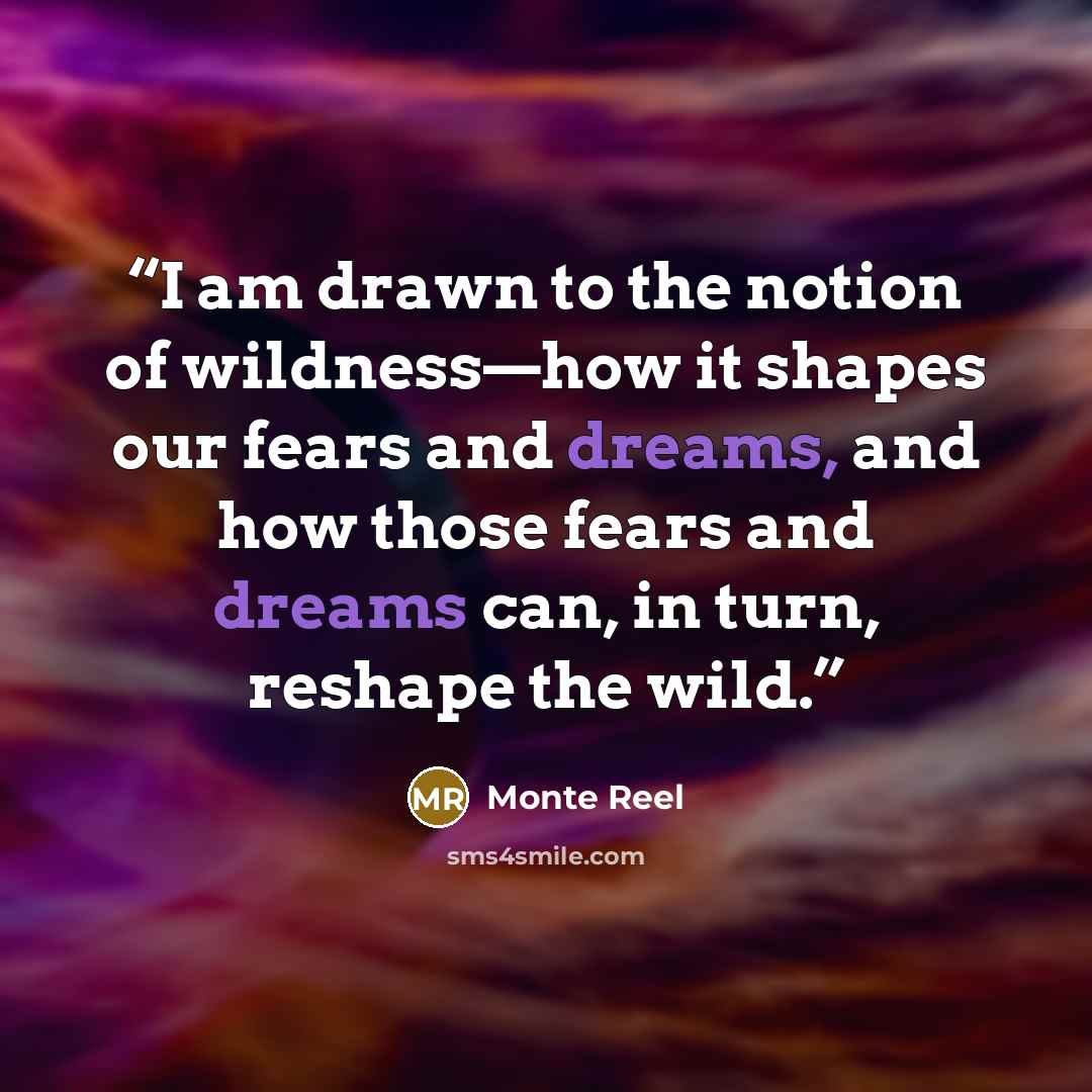 “I am drawn to the notion of wildness—how it shapes our fears and dreams, and how those fears and dreams can, in turn, reshape the wild.” quote by Monte Reel
