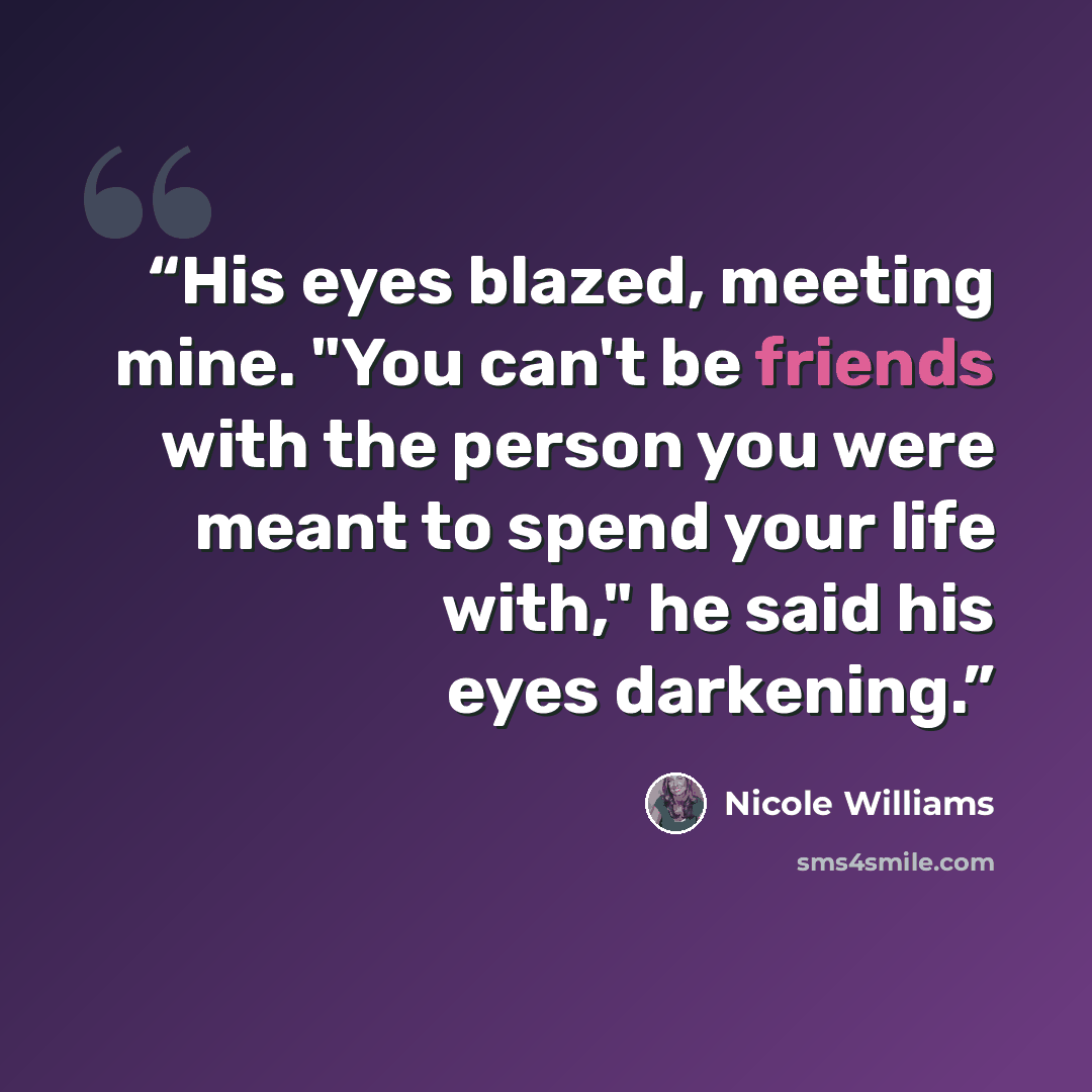 “His eyes blazed, meeting mine. "You can't be friends with the person you were meant to spend your life with," he said his eyes darkening.” quote by Nicole Williams