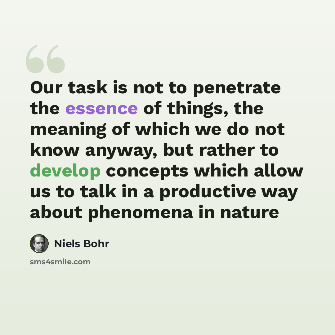 “Our task is not to penetrate the essence of things, the meaning of which we do not know anyway, but rather to develop concepts which allow us to talk in a productive way about phenomena in nature” quote by Niels Bohr