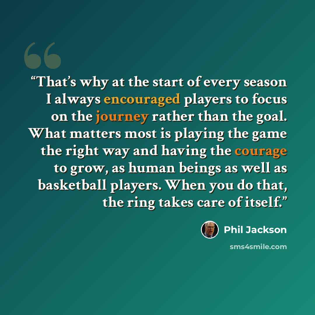 “That’s why at the start of every season I always encouraged players to focus on the journey rather than the goal. What matters most is playing the game the right way and having the courage to grow, as human beings as well as basketball players. When you do that, the ring takes care of itself.” quote by Phil Jackson