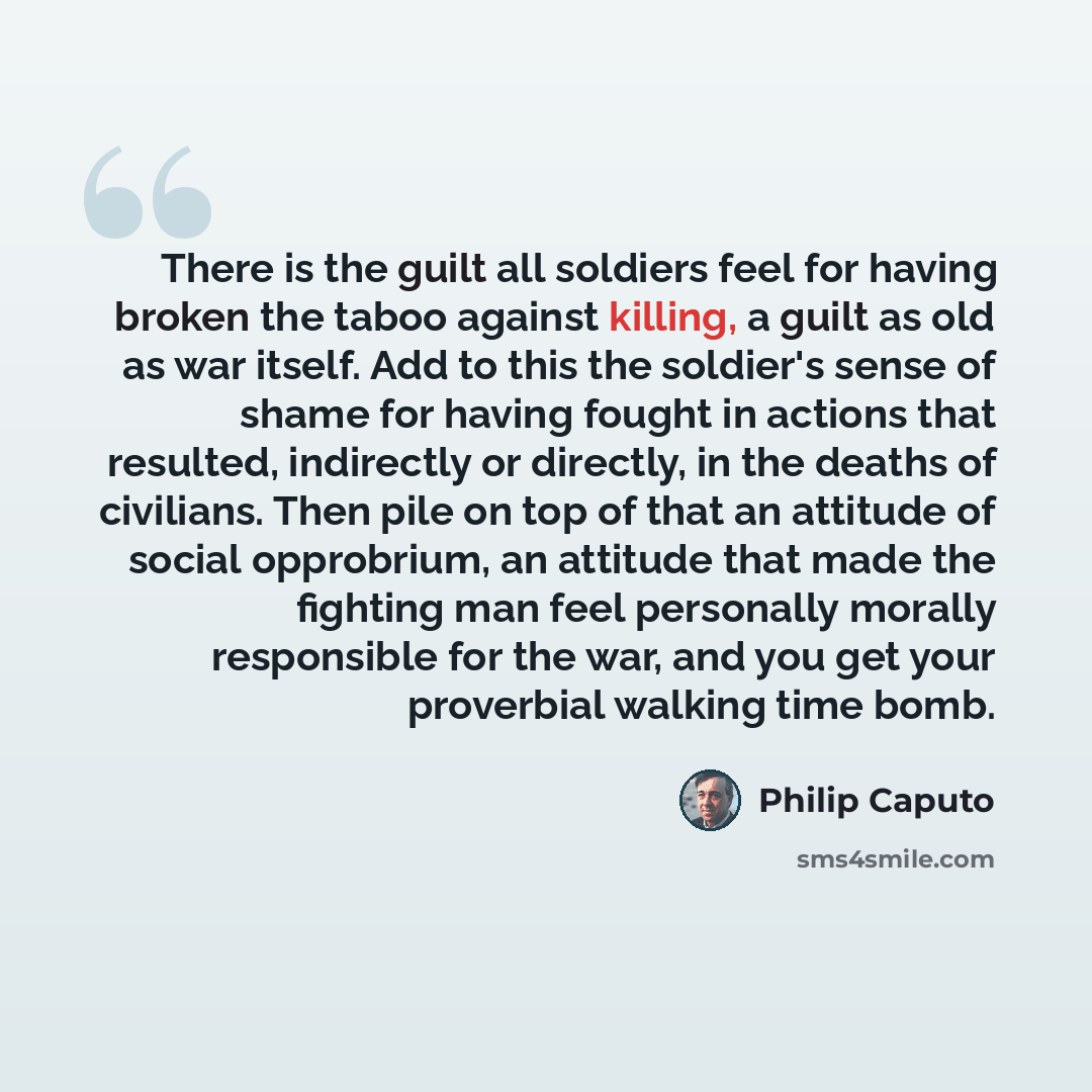 “There is the guilt all soldiers feel for having broken the taboo against killing, a guilt as old as war itself. Add to this the soldier's sense of shame for having fought in actions that resulted, indirectly or directly, in the deaths of civilians. Then pile on top of that an attitude of social…” quote by Philip Caputo