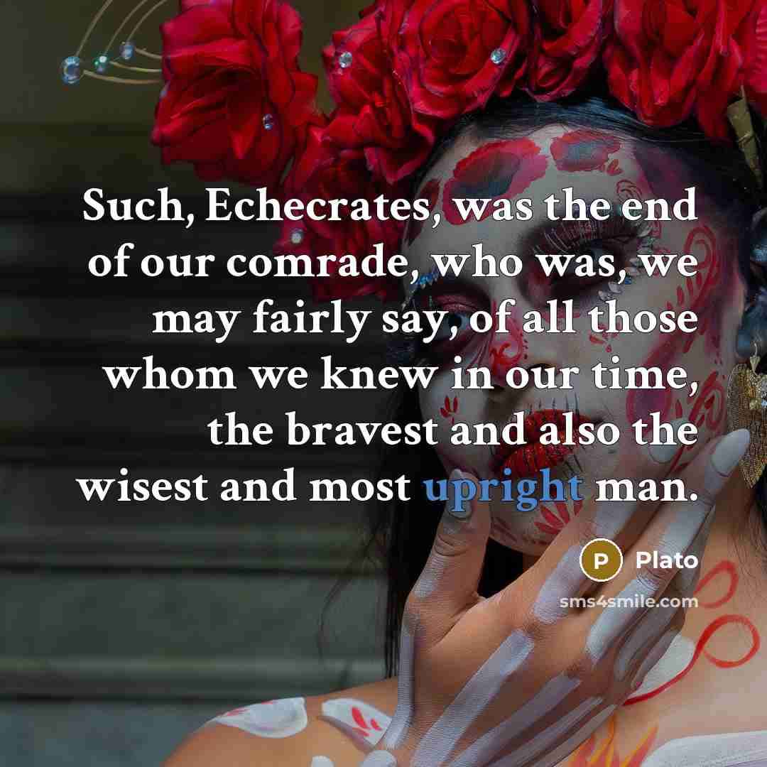 “Such, Echecrates, was the end of our comrade, who was, we may fairly say, of all those whom we knew in our time, the bravest and also the wisest and most upright man.” quote by Plato