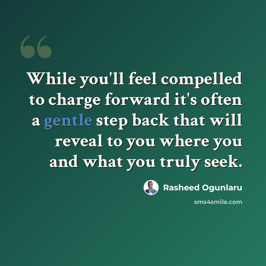 “While you'll feel compelled to charge forward it's often a gentle step back that will reveal to you where you and what you truly seek.” quote by Rasheed Ogunlaru