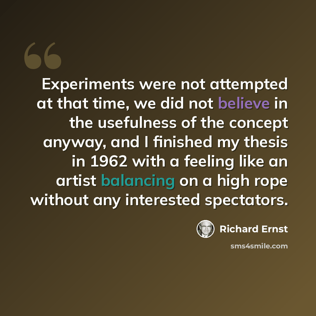“Experiments were not attempted at that time, we did not believe in the usefulness of the concept anyway, and I finished my thesis in 1962 with a feeling like an artist balancing on a high rope without any interested spectators.” quote by Richard Ernst