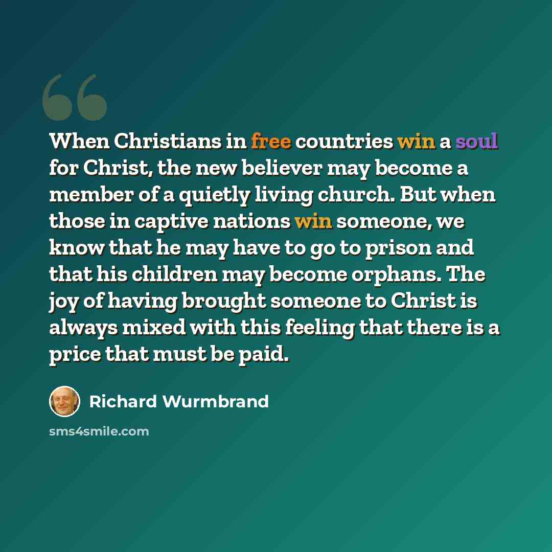 “When Chris­tians in free countries win a soul for Christ, the new believer may become a member of a quietly living church. But when those in captive nations win someone, we know that he may have to go to prison and that his children may become or­phans. The joy of having brought someone to Christ…” quote by Richard Wurmbrand