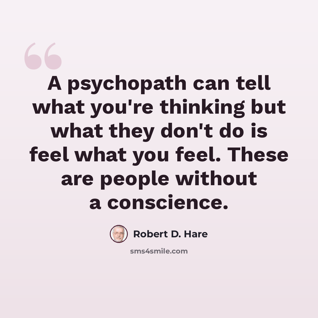“A psychopath can tell what you're thinking but what they don't do is feel what you feel. These are people without a conscience.” quote by Robert D. Hare