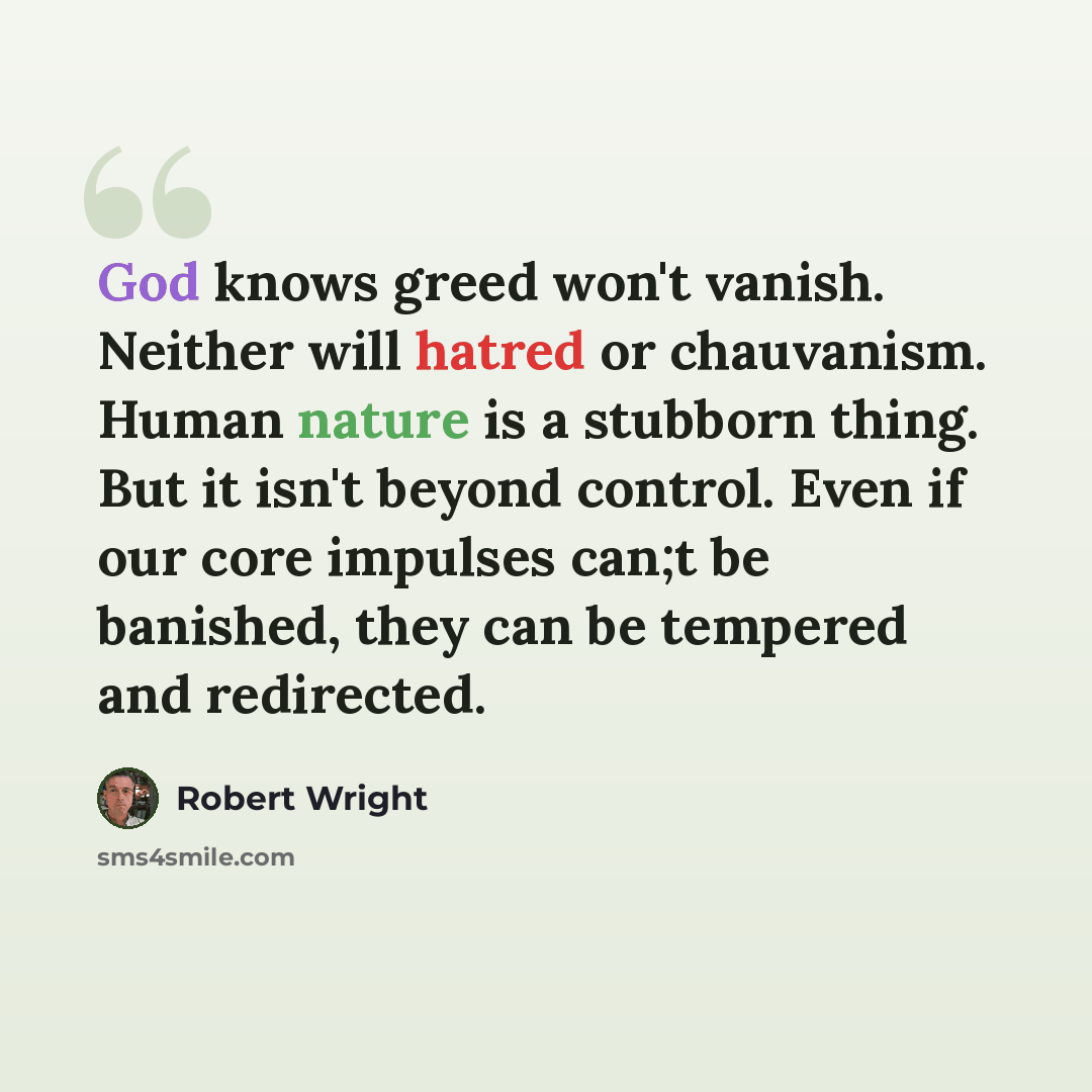 “God knows greed won't vanish. Neither will hatred or chauvanism. Human nature is a stubborn thing. But it isn't beyond control. Even if our core impulses can;t be banished, they can be tempered and redirected.” quote by Robert Wright