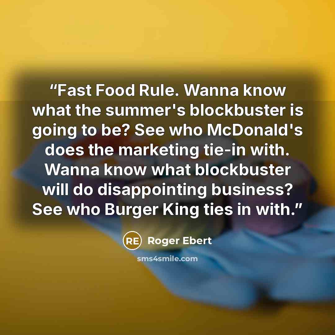 “Fast Food Rule. Wanna know what the summer's blockbuster is going to be? See who McDonald's does the marketing tie-in with. Wanna know what blockbuster will do disappointing business? See who Burger King ties in with.” quote by Roger Ebert