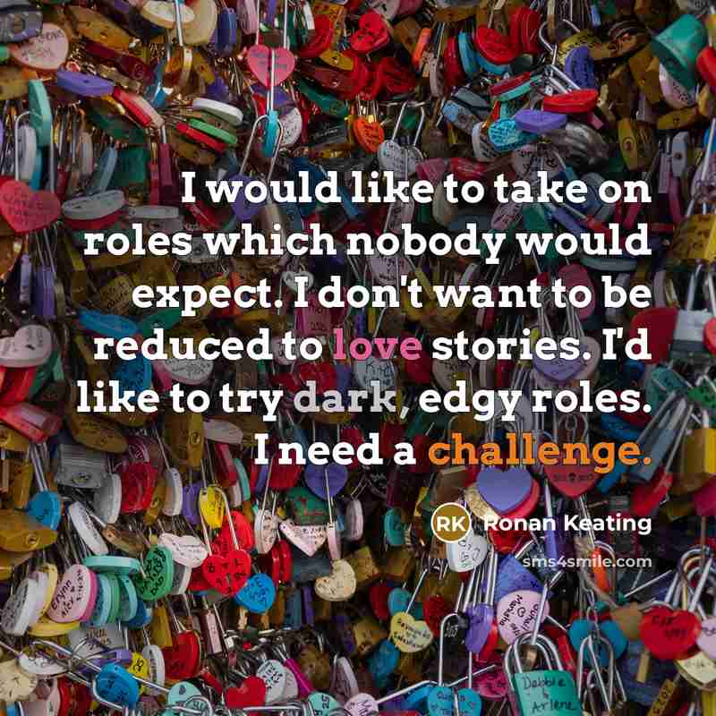 “I would like to take on roles which nobody would expect. I don't want to be reduced to love stories. I'd like to try dark, edgy roles. I need a challenge.” quote by Ronan Keating