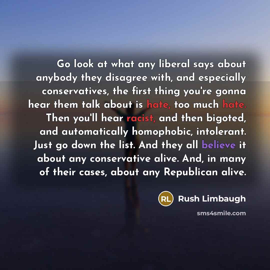 “Go look at what any liberal says about anybody they disagree with, and especially conservatives, the first thing you're gonna hear them talk about is hate, too much hate. Then you'll hear racist, and then bigoted, and automatically homophobic, intolerant. Just go down the list. And they all…” quote by Rush Limbaugh