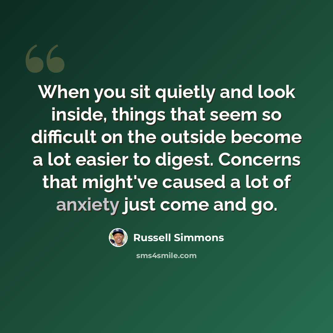 “When you sit quietly and look inside, things that seem so difficult on the outside become a lot easier to digest. Concerns that might've caused a lot of anxiety just come and go.” quote by Russell Simmons
