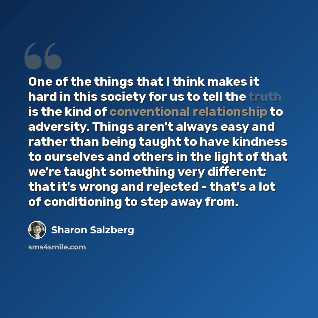 “One of the things that I think makes it hard in this society for us to tell the truth is the kind of conventional relationship to adversity. Things aren't always easy and rather than being taught to have kindness to ourselves and others in the light of that we're taught something very different…” quote by Sharon Salzberg