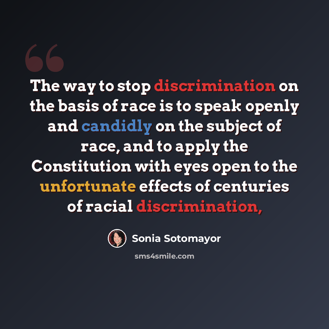 “The way to stop discrimination on the basis of race is to speak openly and candidly on the subject of race, and to apply the Constitution with eyes open to the unfortunate effects of centuries of racial discrimination,” quote by Sonia Sotomayor