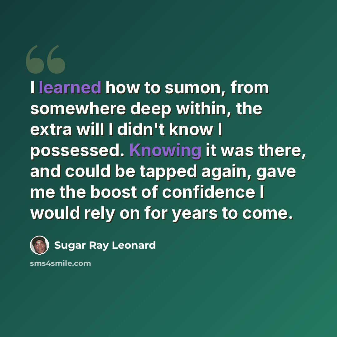 “I learned how to sumon, from somewhere deep within, the extra will I didn't know I possessed. Knowing it was there, and could be tapped again, gave me the boost of confidence I would rely on for years to come.” quote by Sugar Ray Leonard