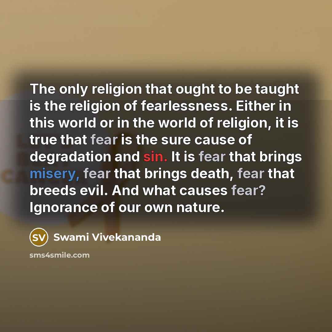 “The only religion that ought to be taught is the religion of fearlessness. Either in this world or in the world of religion, it is true that fear is the sure cause of degradation and sin. It is fear that brings misery, fear that brings death, fear that breeds evil. And what causes fear? Ignorance…” quote by Swami Vivekananda