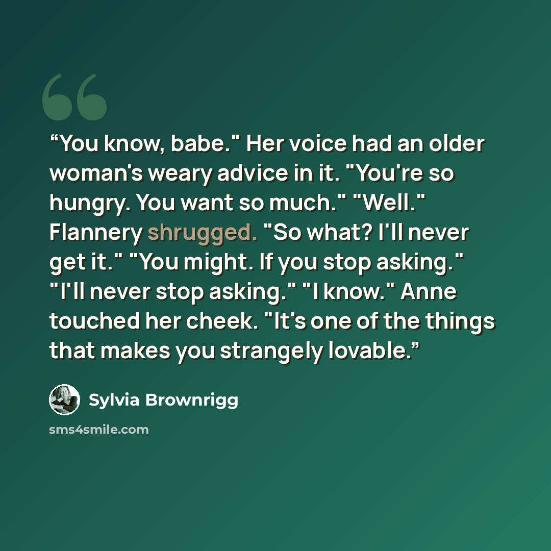 “You know, babe." Her voice had an older woman's weary advice in it. "You're so hungry. You want so much." "Well." Flannery shrugged. "So what? I'll never get it." "You might. If you stop asking." "I'll never stop asking." "I know." Anne touched her cheek. "It's one of the things that makes you…” quote by Sylvia Brownrigg