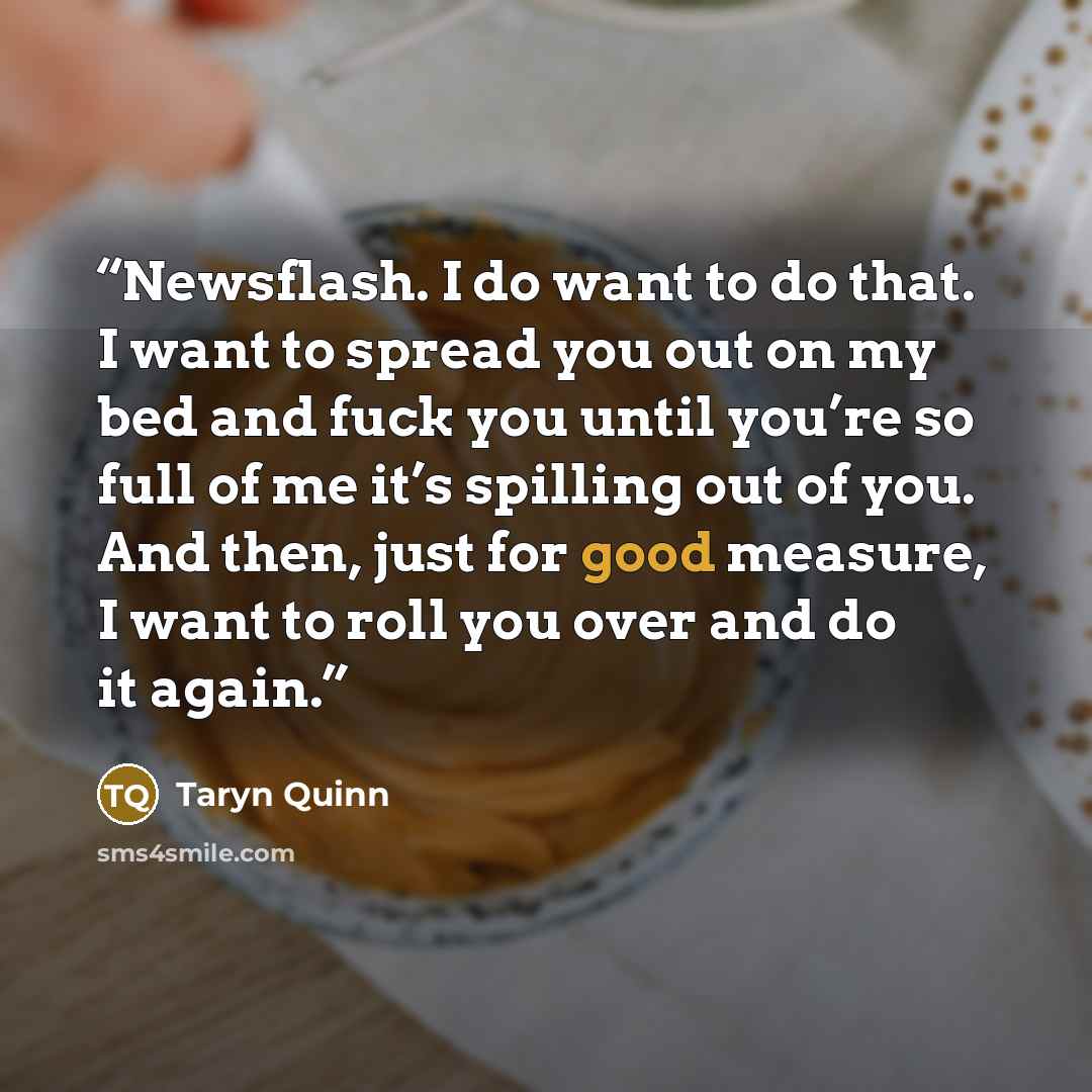 “Newsflash. I do want to do that. I want to spread you out on my bed and fuck you until you’re so full of me it’s spilling out of you. And then, just for good measure, I want to roll you over and do it again.” quote by Taryn Quinn
