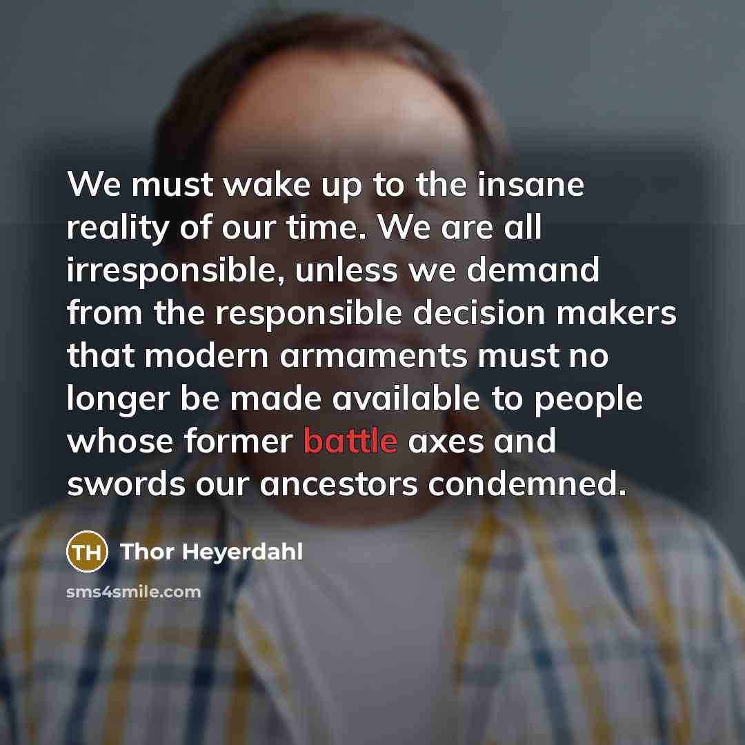 “We must wake up to the insane reality of our time. We are all irresponsible, unless we demand from the responsible decision makers that modern armaments must no longer be made available to people whose former battle axes and swords our ancestors condemned.” quote by Thor Heyerdahl